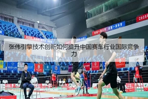 张伟引擎技术创新如何提升中国赛车行业国际竞争力