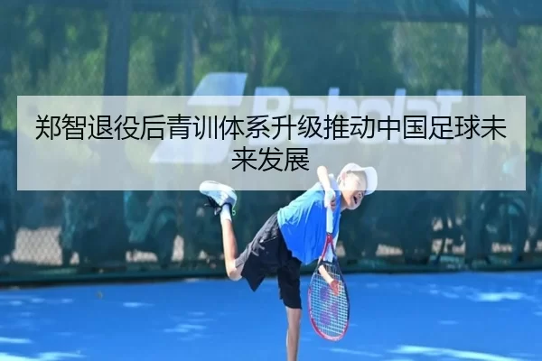 郑智退役后青训体系升级推动中国足球未来发展